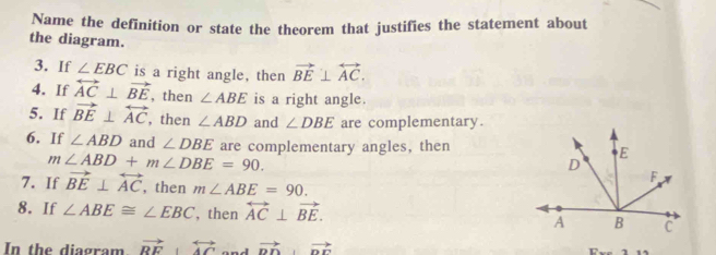 Name the definition or state the theorem that justifies the statement about 
the diagram. 
3. If ∠ EBC is a right angle, then vector BE⊥ overleftrightarrow AC. 
4. If overleftrightarrow AC⊥ vector BE , then ∠ ABE is a right angle. 
5. If vector BE⊥ overleftrightarrow AC , then ∠ ABD and ∠ DBE are complementary. 
6. If ∠ ABD and ∠ DBE are complementary angles, then
m∠ ABD+m∠ DBE=90. 
7. If vector BE⊥ overleftrightarrow AC , then m∠ ABE=90. 
8. If ∠ ABE≌ ∠ EBC , then overleftrightarrow AC⊥ vector BE. 
In the diagram vector RF 、 overleftrightarrow AC vector DD⊥ vector DF