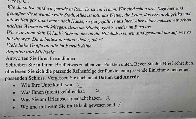 Liebe(r).... 
Wie du siehst, sind wir gerade in Rom. Es ist ein Traum! Wir sind schon drei Tage hier und 
genießen diese wundervolle Stadt. Alles ist toll: das Wetter, die Leute, das Essen. Angelika und 
ich wollen gar nicht mehr nach Hause, so gut gefällt es uns hier! Aber leider müssen wir schon 
nächste Woche zurückfliegen, denn am Montag geht’s wieder im Büro los. 
Wie war denn dein Urlaub? Schreib uns an die Hoteladresse, wir sind gespannt darauf, wie es 
bei dir war. Du arbeitest ja schon wieder, oder? 
Viele liebe Grüße an alle im Betrieb deine 
Angelika und Michaela 
Antworten Sie Ihren Freundinnen. 
Schreiben Sie in Ihrem Brief etwas zu allen vier Punkten unten. Bevor Sie den Brief schreiben, 
überlegen Sie sich die passende Reihenfolge der Punkte, eine passende Einleitung und einen 
passenden Schluss. Vergessen Sie auch nicht Datum und Anrede. 
Wie Ihre Unterkunft war. 
Was Ihnen (nicht) gefallen hat. 
Was Sie am Urlaubsort gemacht haben. 
Wo und mit wem Sie im Urlaub gewesen sind