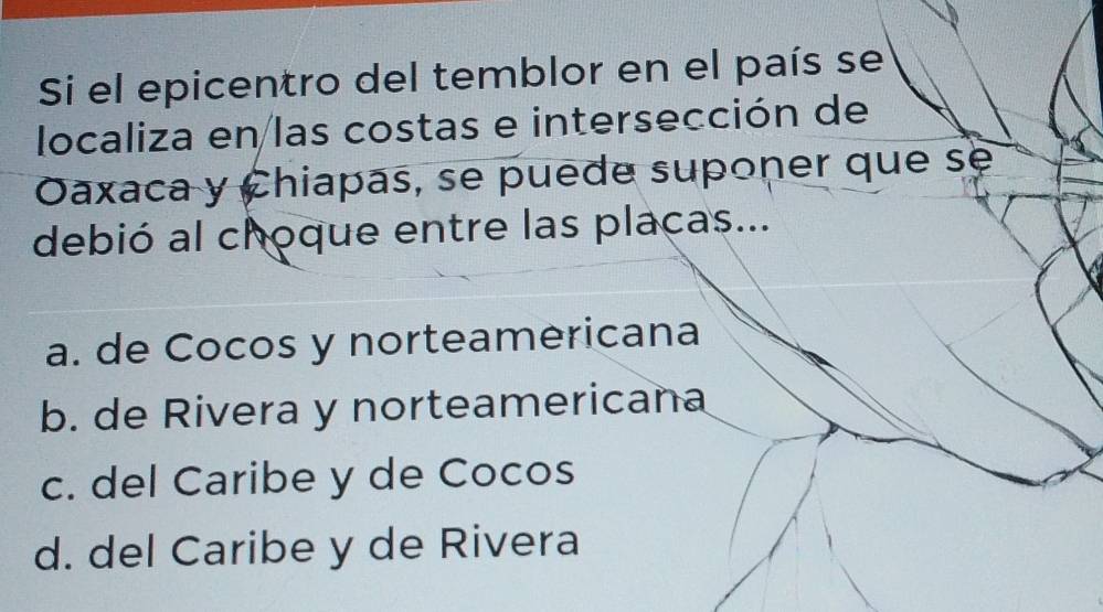 Si el epicentro del temblor en el país se
localiza en las costas e intersección de
Oaxaca y Chiapas, se puede suponer que se
debió al choque entre las placas...
a. de Cocos y norteamericana
b. de Rivera y norteamericana
c. del Caribe y de Cocos
d. del Caribe y de Rivera