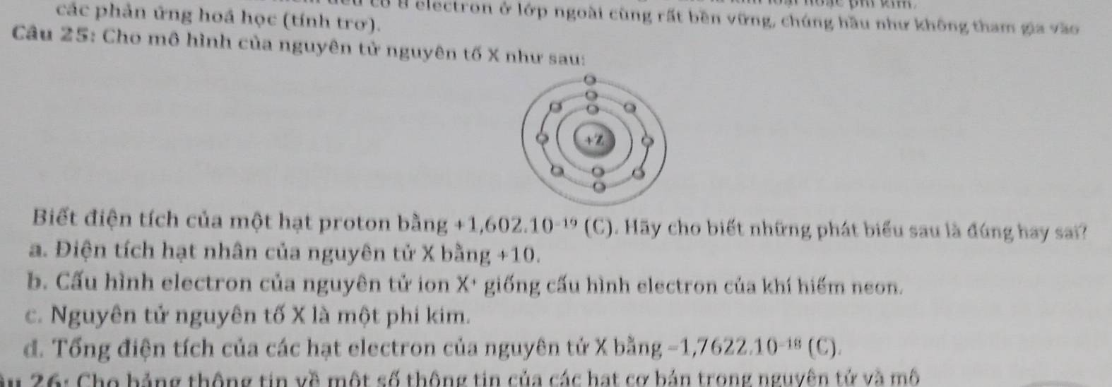 các phản ứng hoá học (tính trơ).
C tộ B electron ở lớp ngoài cùng rất bền vững, chúng hầu như không tham gia vào
Câu 25: Cho mô hình của nguyên tử nguyên tố X như sau:
Biết điện tích của một hạt proton bằng - 1,602.10^(-19) 10 1. Hãy cho biết những phát biểu sau là đúng hay sai?
a. Điện tích hạt nhân của nguyên tử X bằng +10.
b. Cấu hình electron của nguyên tử ion X+ giống cấu hình electron của khí hiếm neon.
c. Nguyên tử nguyên tố X là một phi kim.
d. Tổng điện tích của các hạt electron của nguyên tử X bằng - =1,7622.10^(-18)(C)
26: Cho bảng thông tin về một số thông tin của các hạt cơ bản trong nguyên tử và mô