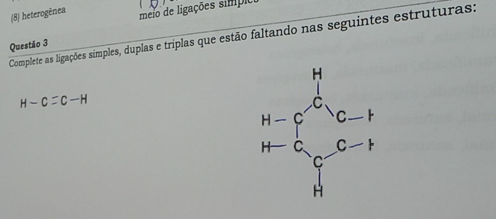 (8) heterogènes 
meio de ligações simpio 
Complete as ligações simples, duplas e triplas que estão faltando nas seguintes estruturas: 
Questão 3
H-C=C-H
beginarrayr H-e^(O_2) H-e^(O_2) H-e_1 H-e_2-e^(O-1) H-endarray