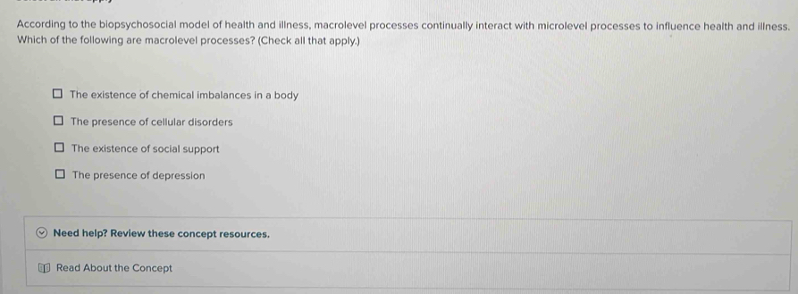 According to the biopsychosocial model of health and illness, macrolevel processes continually interact with microlevel processes to influence health and illness.
Which of the following are macrolevel processes? (Check all that apply.)
The existence of chemical imbalances in a body
The presence of cellular disorders
The existence of social support
The presence of depression
Need help? Review these concept resources.
Read About the Concept