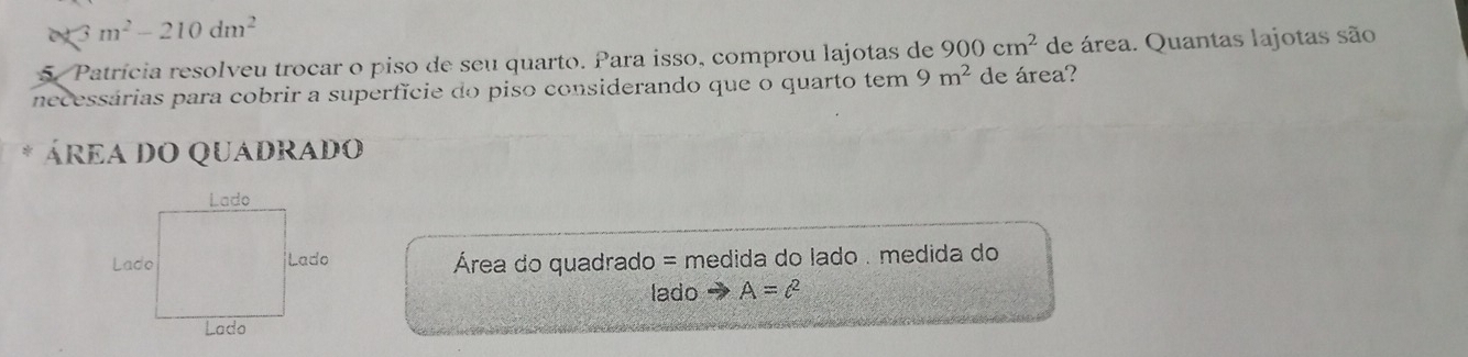 3m^2-210dm^2
5. Patrícia resolveu trocar o piso de seu quarto. Para isso, comprou lajotas de 900cm^2 de área. Quantas lajotas são 
necessárias para cobrir a superfície do piso considerando que o quarto tem 9m^2 de área? 
ÁREA DO QUADRADO 
Área do quadrado = medida do lado . medida do 
lado A=c^2