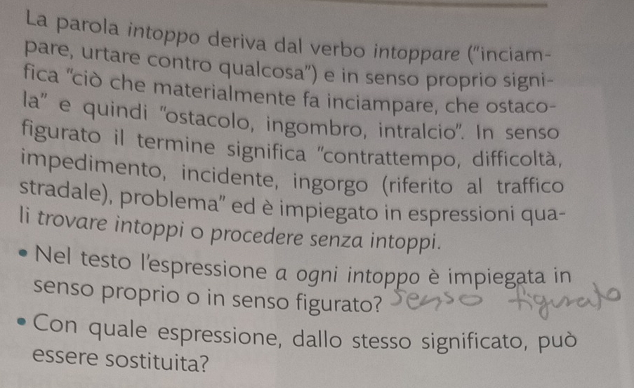 La parola intoppo deriva dal verbo intoppare ('inciam- 
pare, urtare contro qualcosa') e in senso proprio signi- 
fica ''ciò che materialmente fa inciampare, che ostaco- 
la'' e quindi ''ostacolo, ingombro, intralcio'. In senso 
figurato il termine significa "contrattempo, difficoltà, 
impedimento, incidente, ingorgo (riferito al traffico 
stradale), problema'' ed è impiegato in espressioni qua- 
li trovare intoppi o procedere senza intoppi. 
Nel testo l'espressione a ogni intoppo è impiegata in 
senso proprio o in senso figurato? 
Con quale espressione, dallo stesso significato, può 
essere sostituita?