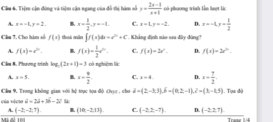 Tiệm cận đứng và tiệm cận ngang của đồ thị hàm số y= (2x-1)/x+1  có phương trình lần lượt là:
A. x=-1, y=2. B. x= 1/2 , y=-1. C. x=1, y=-2. D. x=-1, y= 1/2 
Câu 7. Cho hàm số f(x) thoá mãn ∈t f(x)dx=e^(2x)+C. Khẳng định nào sau đây đúng?
A. f(x)=e^(2x). B. f(x)= 1/2 e^(2x). C. f(x)=2e^x. D. f(x)=2e^(2x). 
Câu 8. Phương trình log _2(2x+1)=3 có nghiệm là:
A. x=5. B. x= 9/2 . C. x=4. D. x= 7/2 . 
Câu 9. Trong không gian với hệ trục tọa độ Oxyz , cho vector a=(2;-3;3), vector b=(0;2;-1), vector c=(3;-1;5). Tọa độ
của véctơ vector u=2vector a+3vector b-2vector c là:
A. (-2;-2;7). B. (10;-2;13). C. (-2;2;-7). D. (-2;2;7). 
Mã đề 101 Trang 1/4