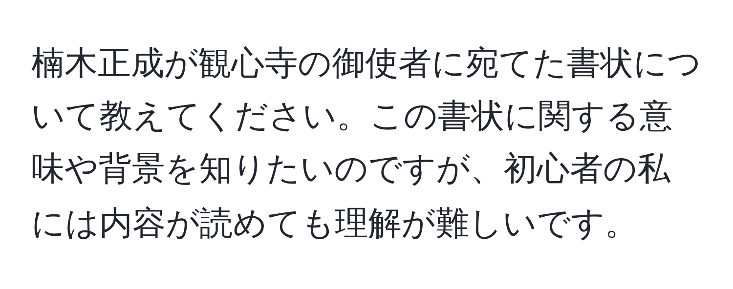 楠木正成が観心寺の御使者に宛てた書状について教えてください。この書状に関する意味や背景を知りたいのですが、初心者の私には内容が読めても理解が難しいです。