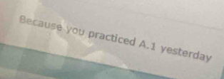 Because you practiced A. 1 yesterday