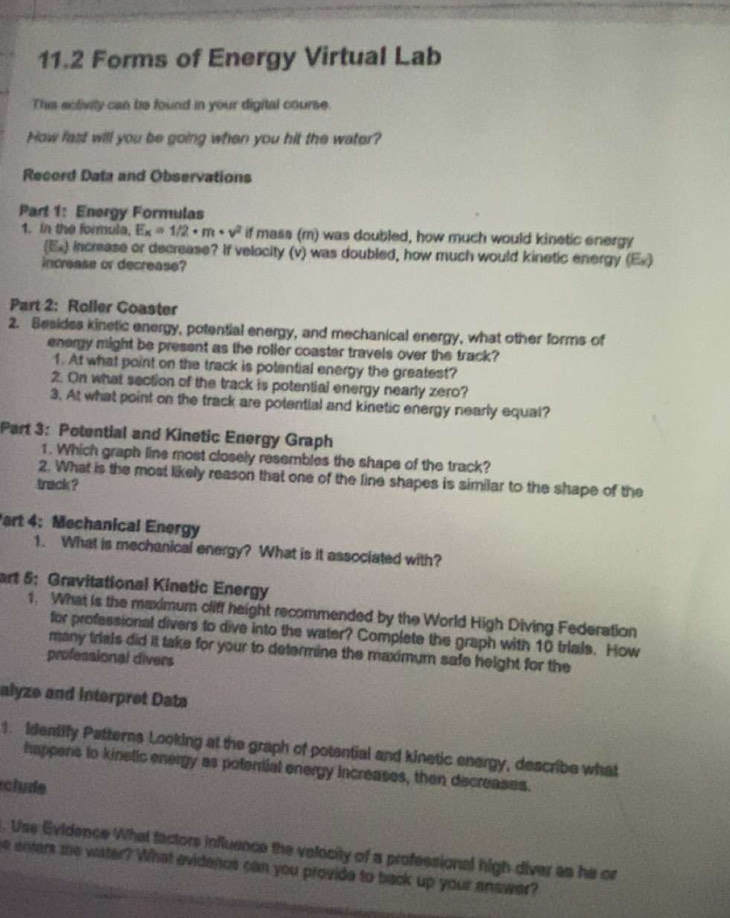 11.2 Forms of Energy Virtual Lab 
This activity can be found in your digital course. 
How fast will you be going when you hit the water? 
Record Data and Observations 
Part 1: Energy Formulas 
1. in the formula, E_K=1/2· m· v^2 if mass (m) was doubled, how much would kinetic energy 
(Ex) increase or decrease? If velocity (v) was doubled, how much would kinetic energy (Ex) 
increase or decrease? 
Part 2: Roller Coaster 
2. Besides kinetic energy, potential energy, and mechanical energy, what other forms of 
energy might be present as the roller coaster travels over the track? 
1. At what point on the track is potential energy the greatest? 
2. On what section of the track is potential energy nearly zero? 
3. At what point on the track are potential and kinetic energy nearly equal? 
Part 3: Potential and Kinetic Energy Graph 
1. Which graph line most closely resembles the shape of the track? 
2. What is the most likely reason that one of the line shapes is similar to the shape of the 
track ? 
art 4: Mechanical Energy 
1. What is mechanical energy? What is it associated with? 
art 5: Gravitational Kinetic Energy 
1. What is the maximum cliff height recommended by the World High Diving Federation 
for professional divers to dive into the water? Complete the graph with 10 trials. How 
many trials did it take for your to determine the maximum safe height for the 
professional divers 
alyze and Interpret Data 
1. Identify Patterns Looking at the graph of potential and kinetic energy, describe what 
happens to kinelic energy as potential energy increases, then decreases. 
éclude 
. Use Evidence What factors influence the velocity of a professional high diver as he or 
he enters mhe water? What evidenos can you provide to back up your answer?