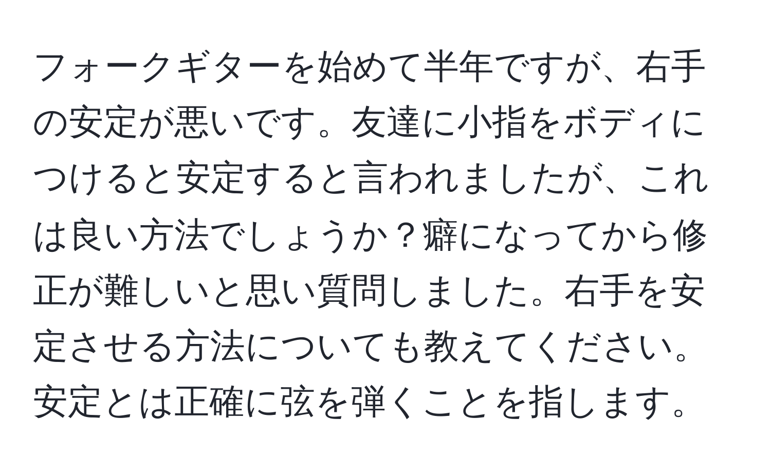 フォークギターを始めて半年ですが、右手の安定が悪いです。友達に小指をボディにつけると安定すると言われましたが、これは良い方法でしょうか？癖になってから修正が難しいと思い質問しました。右手を安定させる方法についても教えてください。安定とは正確に弦を弾くことを指します。