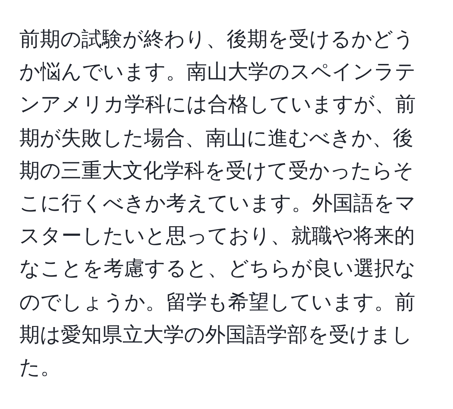 前期の試験が終わり、後期を受けるかどうか悩んでいます。南山大学のスペインラテンアメリカ学科には合格していますが、前期が失敗した場合、南山に進むべきか、後期の三重大文化学科を受けて受かったらそこに行くべきか考えています。外国語をマスターしたいと思っており、就職や将来的なことを考慮すると、どちらが良い選択なのでしょうか。留学も希望しています。前期は愛知県立大学の外国語学部を受けました。