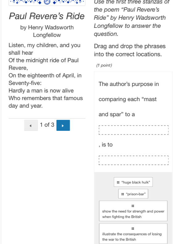 Use the first three stanzas of 
the poem “Paul Revere’s 
Paul Revere's Ride Ride” by Henry Wadsworth 
by Henry Wadsworth Longfellow to answer the 
Longfellow question. 
Listen, my children, and you Drag and drop the phrases 
shall hear into the correct locations. 
Of the midnight ride of Paul 
Revere, (1 point) 
On the eighteenth of April, in 
Seventy-five: The author's purpose in 
Hardly a man is now alive 
Who remembers that famous comparing each “mast 
day and year. 
and spar” to a 
( 1 of 3 
, is to 
: “huge black hulk” 
:: “prison-bar” 
show the need for strength and power 
when fighting the British 
illustrate the consequences of losing 
the war to the British