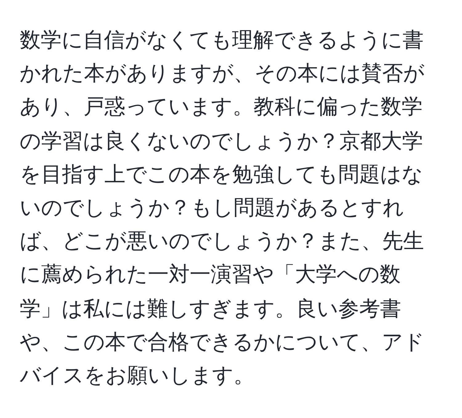 数学に自信がなくても理解できるように書かれた本がありますが、その本には賛否があり、戸惑っています。教科に偏った数学の学習は良くないのでしょうか？京都大学を目指す上でこの本を勉強しても問題はないのでしょうか？もし問題があるとすれば、どこが悪いのでしょうか？また、先生に薦められた一対一演習や「大学への数学」は私には難しすぎます。良い参考書や、この本で合格できるかについて、アドバイスをお願いします。