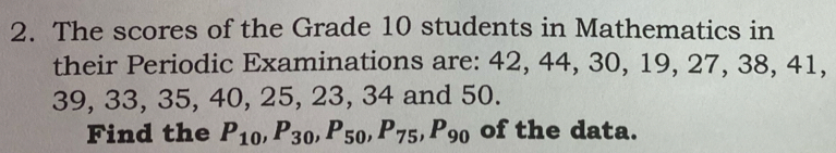 The scores of the Grade 10 students in Mathematics in 
their Periodic Examinations are: 42, 44, 30, 19, 27, 38, 41,
39, 33, 35, 40, 25, 23, 34 and 50. 
Find the P_10, P_30, P_50, P_75, P_90 of the data.