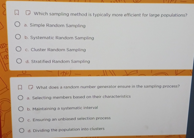 Which sampling method is typically more efficient for large populations?
a. Simple Random Sampling
b. Systematic Random Sampling
c. Cluster Random Sampling
I
d. Stratified Random Sampling
What does a random number generator ensure in the sampling process?
a. Selecting members based on their characteristics
b. Maintaining a systematic interval
c. Ensuring an unbiased selection process
d. Dividing the population into clusters