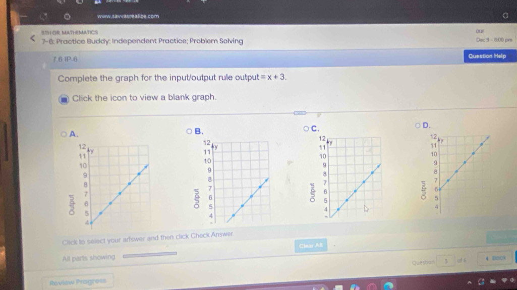 BTH OR MATHEMATICS DUE
7-6: Practice Buddy: Independent Practice; Problem Solving Dec 9 - 8:00 pm
7.6 IP-6
Question Help
Complete the graph for the input/output rule output =x+3. 
Click the icon to view a blank graph.
A.
B.
C.
D.

9

Click to select your arswer and then click Check Answer.
Clear All
All parts showing
Question 3 of 6 4 Dock
Review Progress