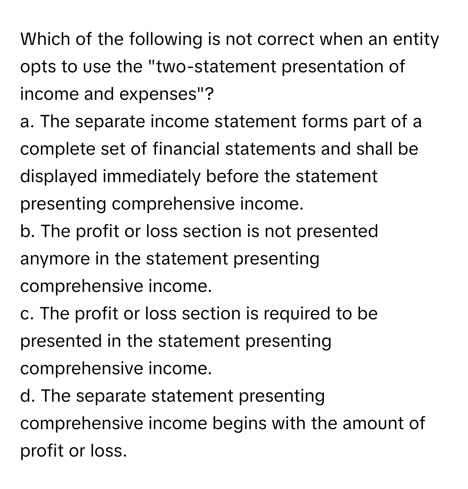 Which of the following is not correct when an entity opts to use the "two-statement presentation of income and expenses"?

a. The separate income statement forms part of a complete set of financial statements and shall be displayed immediately before the statement presenting comprehensive income.
b. The profit or loss section is not presented anymore in the statement presenting comprehensive income.
c. The profit or loss section is required to be presented in the statement presenting comprehensive income.
d. The separate statement presenting comprehensive income begins with the amount of profit or loss.