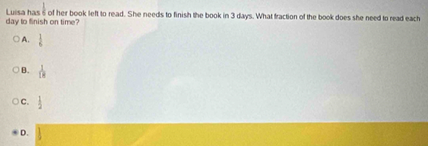 Luisa has  1/6  of her book left to read. She needs to finish the book in 3 days. What fraction of the book does she need to read each
day to finish on time?
A.  1/6 
B.  1/18 
C.  1/2 
D.