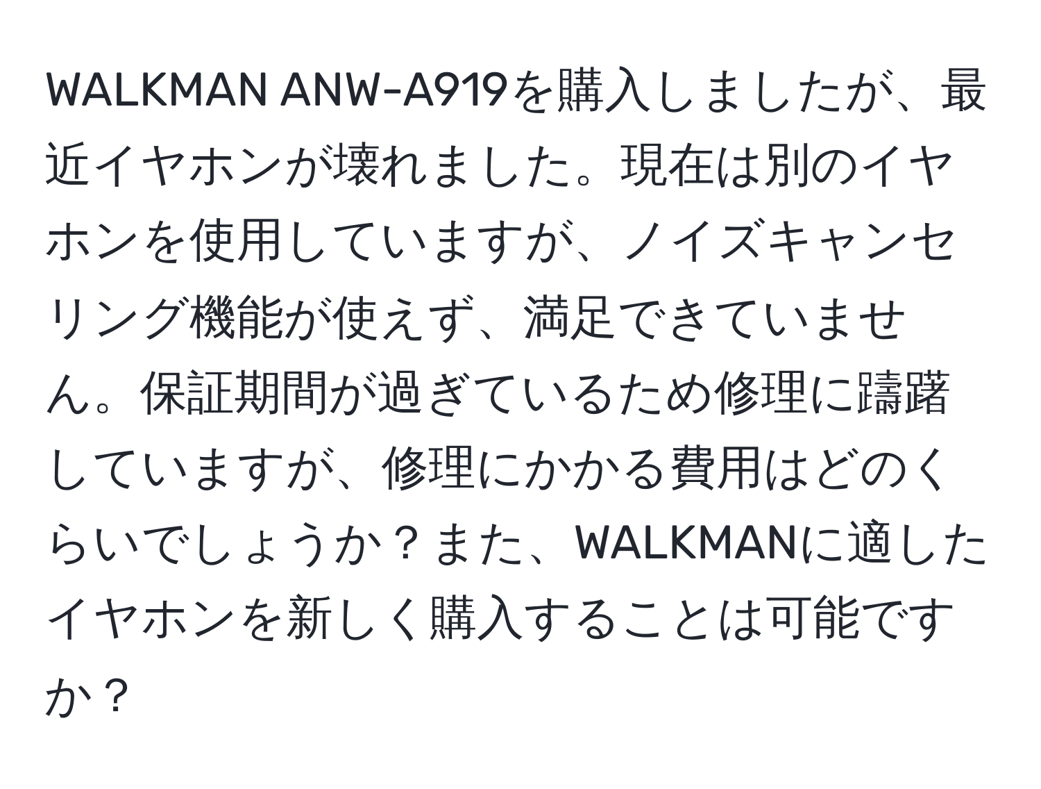 WALKMAN ANW-A919を購入しましたが、最近イヤホンが壊れました。現在は別のイヤホンを使用していますが、ノイズキャンセリング機能が使えず、満足できていません。保証期間が過ぎているため修理に躊躇していますが、修理にかかる費用はどのくらいでしょうか？また、WALKMANに適したイヤホンを新しく購入することは可能ですか？