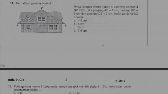 Perhatikan gambar berikut !
Pada Gambar model rumah di samping diketahul
BC // DE. Jika panjang AD=4cm , panjang BD=
6 cm dan panjang DE=3cm
adalah .... , maka panjang BC
a. 4,5 cm
c. 6 cm b. 5 cm
d 7,5 cm
mtk. 9. Clp 5 *-2013
12. Pada gambar nomer 11, jika model rumah tersebut mémiliki skala 1:150 I, maka leoar rumah
a. 6 m sebanamya adalah ....
c. 12 m