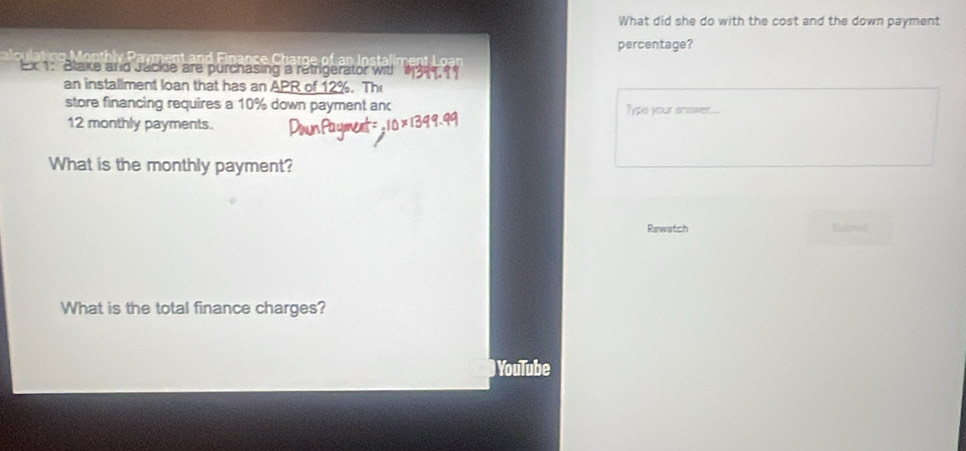 What did she do with the cost and the down payment 
percentage? 
Ltaiment L o an 
Ex 1: Blake and Jacke are purchasing a retrigerator wit! 
an installment loan that has an APR of 12%. Th 
store financing requires a 10% down payment anc Type your snower.....
12 monthly payments. 
What is the monthly payment? 
Rewatch Esiomit 
What is the total finance charges? 
YouTube