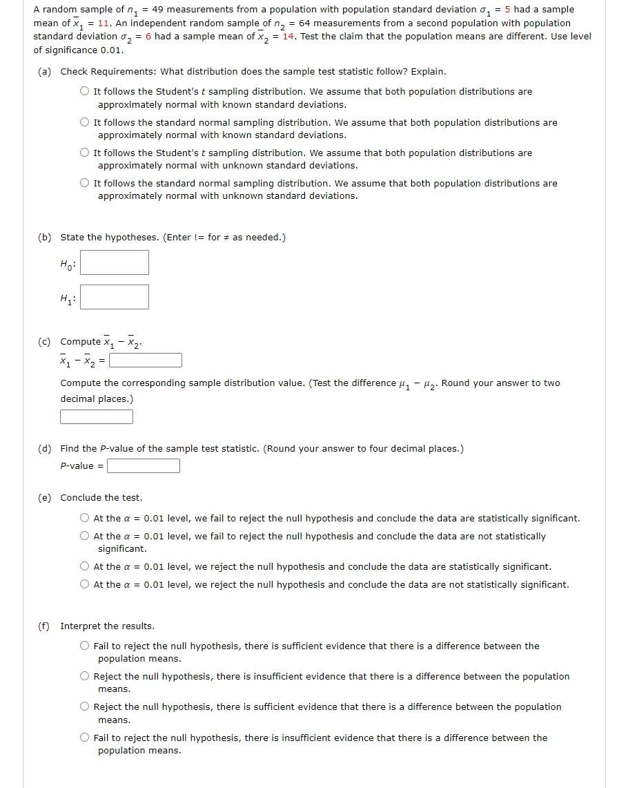 A random sample of n_1=49 measurements from a population with population standard deviation sigma _1=5 na d a sample
mean of overline x_1=11.. An independent random sample of n_2=64 measurements from a second population with population
standard deviation sigma _2=6 had a sample mean of overline x_2=14. Test the claim that the population means are different. Use level
of significance 0.01.
(a) Check Requirements: What distribution does the sample test statistic follow? Explain.
It follows the Student's t sampling distribution. We assume that both population distributions are
approximately normal with known standard deviations.
It follows the standard normal sampling distribution. We assume that both population distributions are
approximately normal with known standard deviations.
It follows the Student's t sampling distribution. We assume that both population distributions are
approximately normal with unknown standard deviations.
It follows the standard normal sampling distribution. We assume that both population distributions are
approximately normal with unknown standard deviations.
(b) State the hypotheses. (Enter I=for!= as needed.)
H_0:□
H_1: :□
(c) Compute overline x_1-overline x_2,
overline x_1-overline x_2=□
Compute the corresponding sample distribution value. (Test the difference mu _1-mu _2. Round your answer to two
decimal places.)
□
(d) Find the P-value of the sample test statistic. (Round your answer to four decimal places.)
P-value =□
(e) Conclude the test.
At the alpha =0.01 level, we fail to reject the null hypothesis and conclude the data are statistically significant.
At the alpha =0.01 level, we fail to reject the null hypothesis and conclude the data are not statistically
significant.
At the alpha =0.01 level, we reject the null hypothesis and conclude the data are statistically significant.
At the alpha =0.01 level, we reject the null hypothesis and conclude the data are not statistically significant.
(f) Interpret the results.
Fail to reject the null hypothesis, there is sufficient evidence that there is a difference between the
population means.
Reject the null hypothesis, there is insufficient evidence that there is a difference between the population
means.
Reject the null hypothesis, there is sufficient evidence that there is a difference between the population
means.
Fail to reject the null hypothesis, there is insufficient evidence that there is a difference between the
population means.