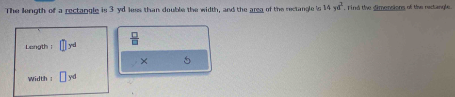 The length of a rectangle is 3 yd less than double the width, and the area of the rectangle is 14yd^2. Find the dimensions of the rectangle. 
Length : yd
 □ /□  
× 
Width : yd
