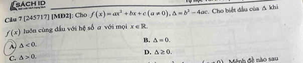 [sach id Một cuộc ách nạng tạch . 
Câu 7 [245717] [MĐ2]; Cho f(x)=ax^2+bx+c(a!= 0), △ =b^2-4ac :. Cho biết dấu của △ khi
f(x) luôn cùng dấu với hệ số a với mọi x∈ R.
B. △ =0.
A △ <0</tex>.
D. △ ≥ 0.
C. △ >0. 
+n) Mệnh đề nào sau