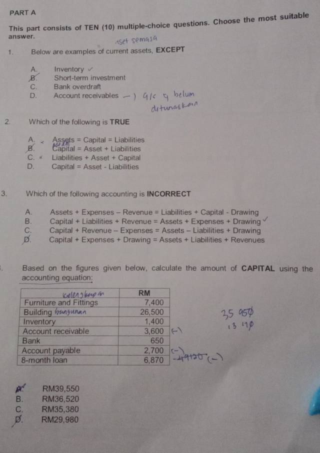 This part consists of TEN (10) multiple-choice questions. Choose the most suitable
answer.
1. Below are examples of current assets, EXCEPT
A. Inventory
B. Short-term investment
C. Bank overdraft
D. Account receivables
2. Which of the following is TRUE
A Assets = Capital = Liabilities
B. Capital = Asset + Liabilities
C. « Liabilities + Asset + Capital
D. Capital = Asset - Liabilities
3. Which of the following accounting is INCORRECT
A. Assets + Expenses - Revenue = Liabilities + Capital - Drawing
B. Capital + Liabilities + Revenue = Assets + Expenses + Drawing
C. Capital + Revenue - Expenses = Assets - Liabilities + Drawing
D. Capital + Expenses + Drawing = Assets + Liabilities + Revenues
Based on the figures given below, calculate the amount of CAPITAL using the
accounting equation:
RM39,550
B. RM36,520
C. RM35,380
D. RM29.980