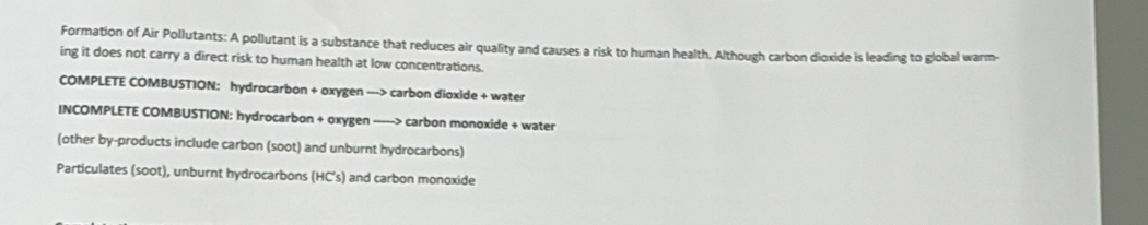 Formation of Air Pollutants: A pollutant is a substance that reduces air quality and causes a risk to human health. Although carbon dioxide is leading to global warm- 
ing it does not carry a direct risk to human health at low concentrations. 
COMPLETE COMBUSTION: hydrocarbon + oxygen --> carbon dioxide + water 
INCOMPLETE COMBUSTION: hydrocarbon + oxygen ----> carbon monoxide + water 
(other by-products include carbon (soot) and unburnt hydrocarbons) 
Particulates (soot), unburnt hydrocarbons (HC’s) and carbon monoxide