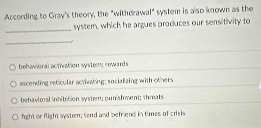 According to Gray's theory, the "withdrawal" system is also known as the
_system, which he argues produces our sensitivity to
_`
behavioral activation system; rewards
ascending reticular activating; socializing with others
behavioral inhibition system; punishment; threats
fight or flight system; tend and befriend in times of crisis