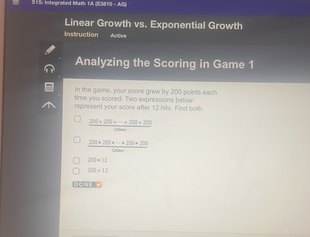 S1S: Integrated Math 1A (E3810 - AG) 
Linear Growth vs. Exponential Growth 
Instruction Active 
Analyzing the Scoring in Game 1 
In the game, your score grew by 200 points each 
time you scored. Two expressions below 
represent your score after 12 hits. Find both.
 (200+200+·s +200+200)/12 
 200· 200· ·s · 200· 200/12rime 
200· 12
200+12
DONE