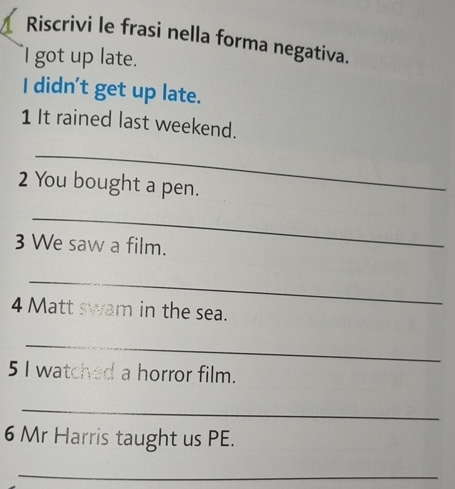 Riscrivi le frasi nella forma negativa. 
I got up late. 
I didn't get up late. 
1 It rained last weekend. 
_ 
2 You bought a pen. 
_ 
3 We saw a film. 
_ 
4 Matt swam in the sea. 
_ 
5 I watched a horror film. 
_ 
6 Mr Harris taught us PE. 
_