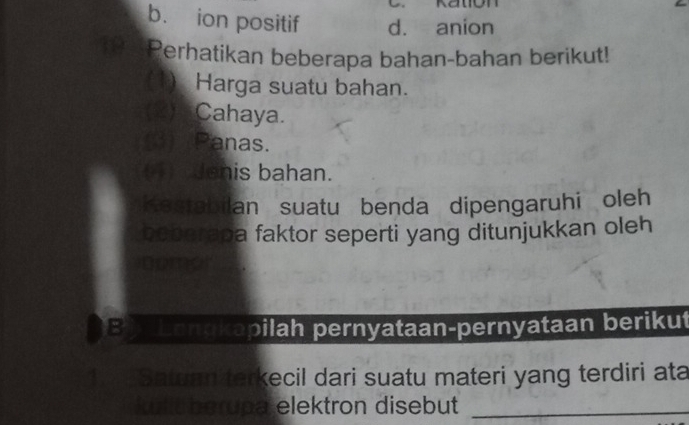 Kation
b. ion positif d. anion
Perhatikan beberapa bahan-bahan berikut!
(1) Harga suatu bahan.
(2) Cahaya.
(3) Panas.
(4)_ Jenis bahan.
Kestabilan suatu benda dipengaruhi oleh
bebarapa faktor seperti yang ditunjukkan oleh
nomor
B Lengkapilah pernyataan-pernyataan berikut
12 Satuan terkecil dari suatu materi yang terdiri ata
kulic berupa elektron disebut_