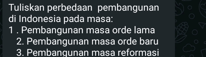 Tuliskan perbedaan pembangunan 
di Indonesia pada masa: 
1 . Pembangunan masa orde lama 
2. Pembangunan masa orde baru 
3. Pembangunan masa reformasi