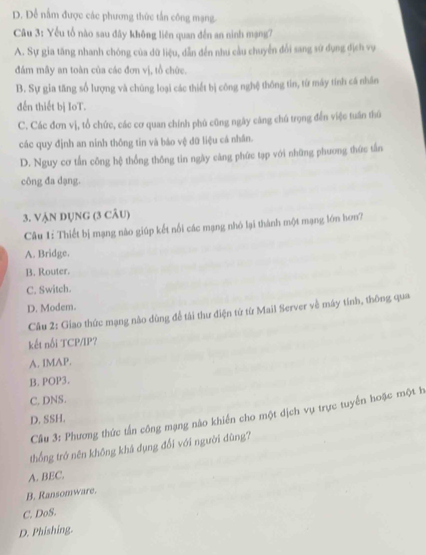 D. Để nấm được các phương thức tấn công mạng
Câu 3: Yếu tố nào sau đây không liên quan đến an ninh mạng?
A. Sự gia tăng nhanh chóng của dữ liệu, dẫn đến nhu cầu chuyển đổi sang sử dụng địch vụ
đám mây an toàn của các đơn vị, tổ chức.
B. Sự gia tăng số lượng và chủng loại các thiết bị công nghệ thông tin, từ máy tính cá nhân
đến thiết bị IoT.
C. Các đơn vị, tổ chức, các cơ quan chính phủ cũng ngây càng chú trọng đến việc tuần thú
các quy định an ninh thông tin và báo vệ dữ liệu cá nhân.
D. Nguy cơ tấn công hệ thống thông tin ngày càng phức tạp với những phương thức tấn
công đa dạng.
3. VậN DỤNG (3 câu)
Câu 1: Thiết bị mạng nào giúp kết nối các mạng nhó lại thành một mạng lớn hơn?
A. Bridge.
B. Router.
C. Switch.
D. Modem.
Cầu 2: Giao thức mạng nào dùng để tái thư điện tử từ Mail Server về máy tính, thông qua
kết nổi TCP/IP?
A. IMAP.
B. POP3.
C. DNS.
Câu 3: Phương thức tấn công mạng nào khiến cho một dịch vụ trực tuyến hoặc một h
D. SSH.
thống trớ nên không khả dụng đối với người dùng?
A. BEC.
B. Ransomware.
C. DoS.
D. Phishing.