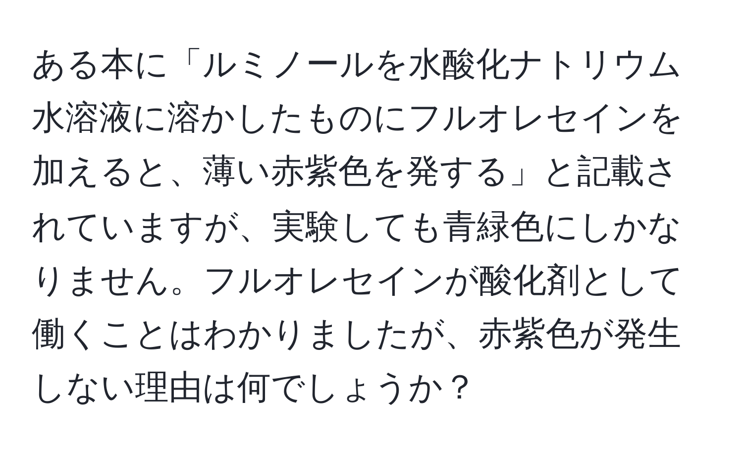 ある本に「ルミノールを水酸化ナトリウム水溶液に溶かしたものにフルオレセインを加えると、薄い赤紫色を発する」と記載されていますが、実験しても青緑色にしかなりません。フルオレセインが酸化剤として働くことはわかりましたが、赤紫色が発生しない理由は何でしょうか？