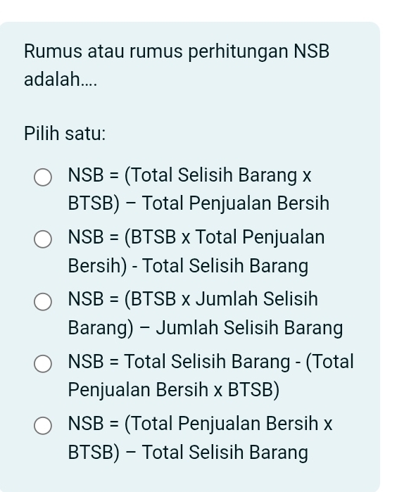 Rumus atau rumus perhitungan NSB
adalah....
Pilih satu:
NSB= (Total Selisih Barang x
BTSB) - Total Penjualan Bersih
NSB= (BTSB x Total Penjualan
Bersih) - Total Selisih Barang
NSB= (BTSB x Jumlah Selisih
Barang) - Jumlah Selisih Barang
NSB= Total Selisih Barang - (Total
Penjualan Bersih x BT OD
NSB= (Total Penjualan Bersih x
BTSB) - Total Selisih Barang