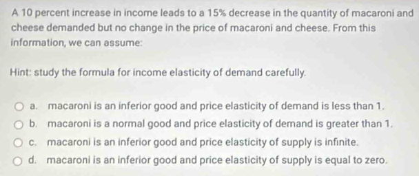 A 10 percent increase in income leads to a 15% decrease in the quantity of macaroni and
cheese demanded but no change in the price of macaroni and cheese. From this
information, we can assume:
Hint: study the formula for income elasticity of demand carefully.
a. macaroni is an inferior good and price elasticity of demand is less than 1.
b. macaroni is a normal good and price elasticity of demand is greater than 1.
c. macaroni is an inferior good and price elasticity of supply is infinite.
d. macaroni is an inferior good and price elasticity of supply is equal to zero.