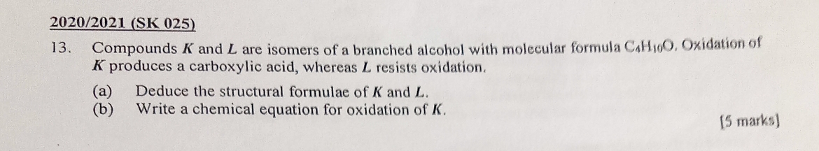 2020/2021 (SK 025) 
13. Compounds K and L are isomers of a branched alcohol with molecular formula C_4H_10O. Oxidation of
K produces a carboxylic acid, whereas L resists oxidation. 
(a) Deduce the structural formulae of K and L. 
(b) Write a chemical equation for oxidation of K. 
[5 marks]