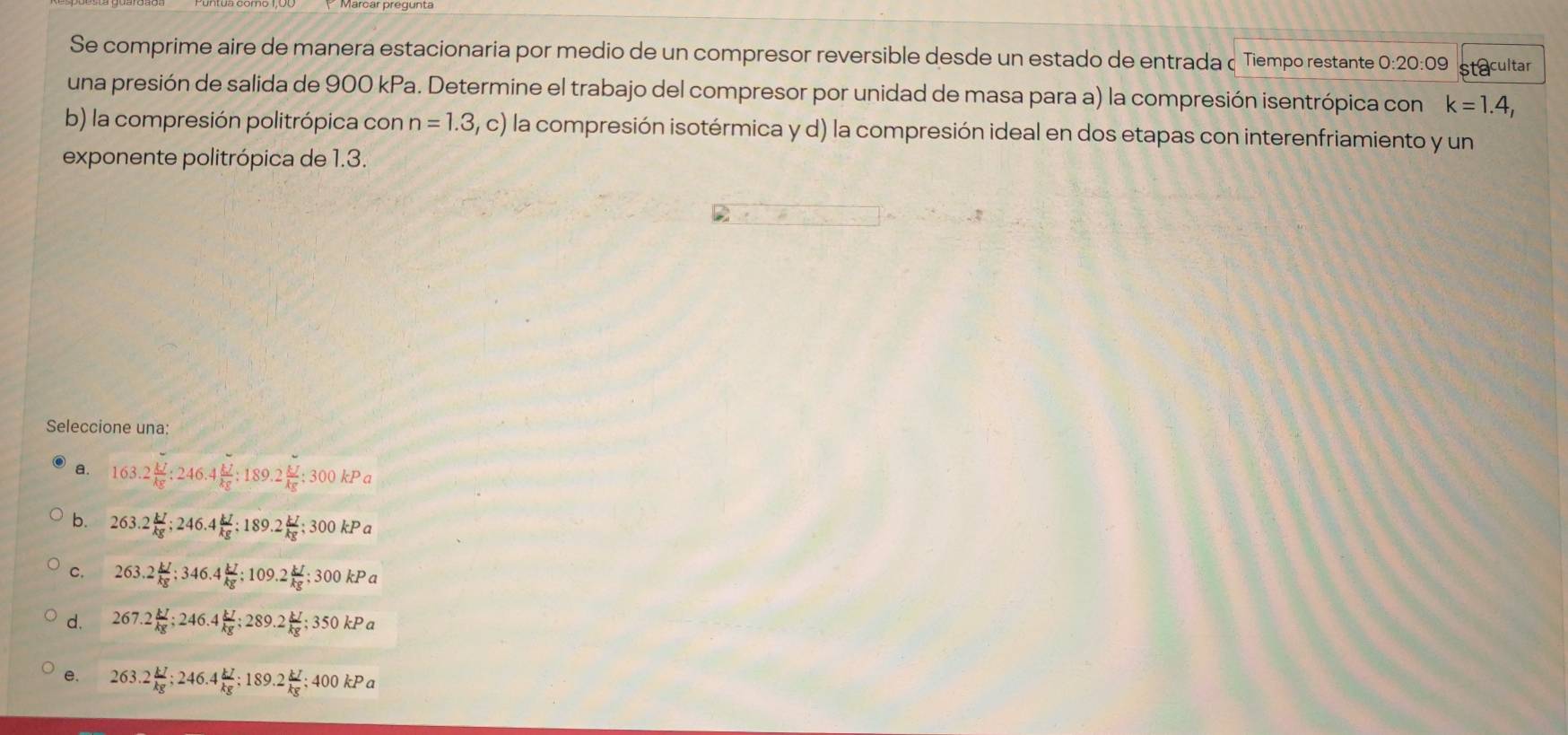 Se comprime aire de manera estacionaria por medio de un compresor reversible desde un estado de entrada Tiempo restante O: 20:0 9 stacultar
una presión de salida de 900 kPa. Determine el trabajo del compresor por unidad de masa para a) la compresión isentrópica con k=1.4, 
b) la compresión politrópica con n=1.3,c) la compresión isotérmica y d) la compresión ideal en dos etapas con interenfriamiento y un
exponente politrópica de 1.3.
Seleccione una:
a. 163.2 kJ/kg  : 246.4 kJ/kg  : 189.2 kJ/kg  : 300kPa
b. 263.2 kJ/kg ; 246.4 kJ/kg ; 189.2 kJ/kg ; 300kPa
C. 263.2 kJ/kg  : 346.4 kJ/kg  : 109.2 kJ/kg ; 300kPa
d. 267.2 kJ/kg ; 246.4 kJ/kg ; 289.2 kJ/kg ; 350kPa
e. 263.2 kJ/kg ; 246.4 kJ/kg ; 189.2 kJ/kg ; 400kPa