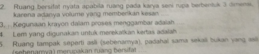 Ruang bersifat nyata apabila ruang pada karya seni rupa berbentuk 3 dimensi. 
karena adanya volume yang memberikan kesan 
3. Kegunaan krayon dalam proses menggambar adalah 
4. Lem yang digunakan untuk merekatkan kertas adalah 
5. Ruang tampak seperti asli (sebenamya), padahal sama sekali bukan yang asi 
(sebenarnva) merupakan ruang bersifat ...