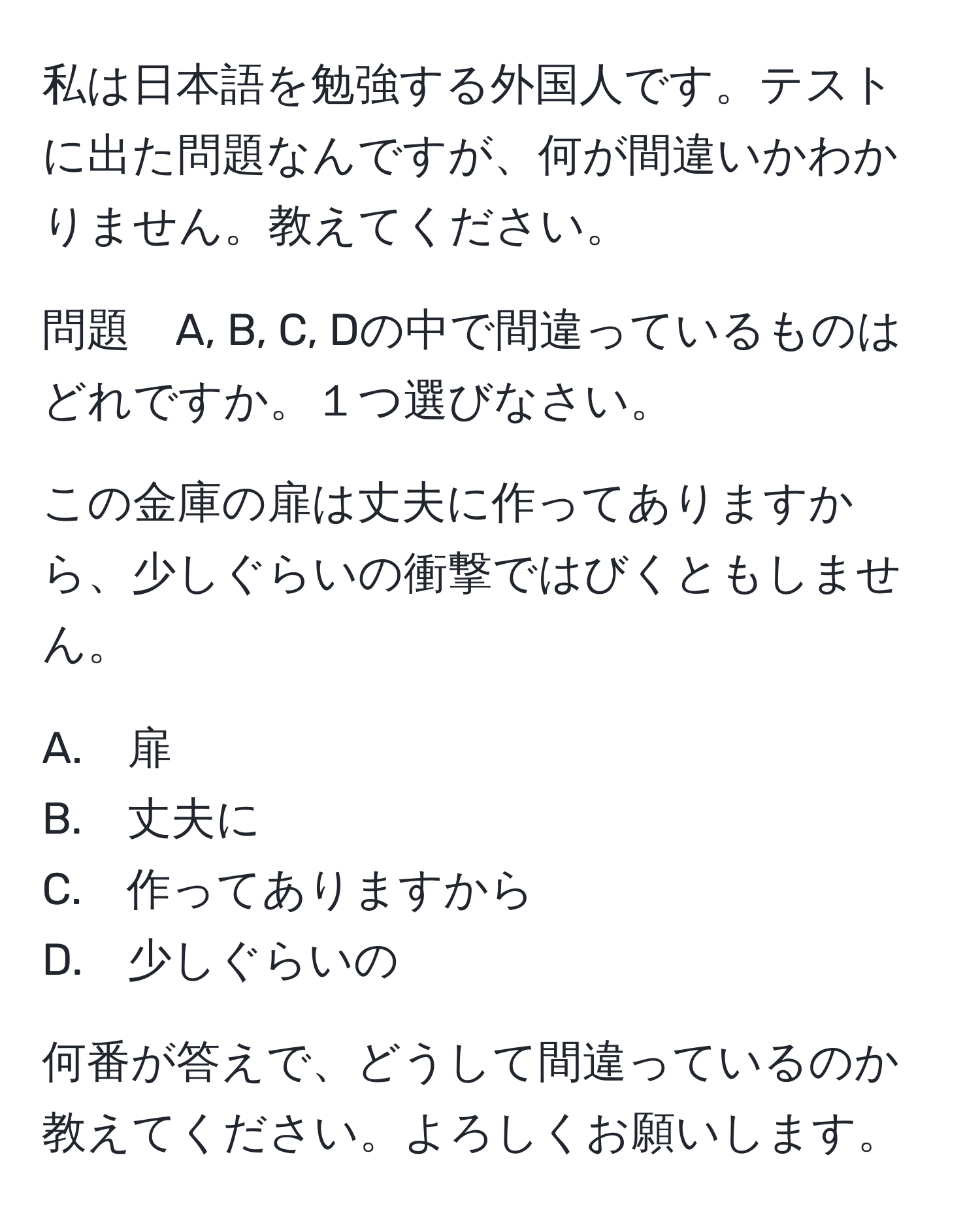 私は日本語を勉強する外国人です。テストに出た問題なんですが、何が間違いかわかりません。教えてください。

問題　A, B, C, Dの中で間違っているものはどれですか。１つ選びなさい。

この金庫の扉は丈夫に作ってありますから、少しぐらいの衝撃ではびくともしません。

A.　扉
B.　丈夫に
C.　作ってありますから
D.　少しぐらいの

何番が答えで、どうして間違っているのか教えてください。よろしくお願いします。