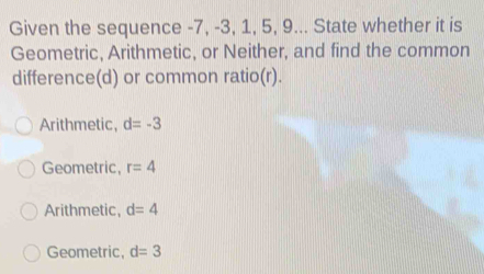 Given the sequence -7, -3, 1, 5, 9... State whether it is
Geometric, Arithmetic, or Neither, and find the common
difference(d) or common ratio(r).
Arithmetic, d=-3
Geometric, r=4
Arithmetic, d=4
Geometric, d=3