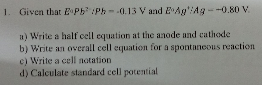 Given that E°Pb^(2+)/Pb=-0.13V and E°Ag^+/Ag=+0.80V. 
a) Write a half cell equation at the anode and cathode 
b) Write an overall cell equation for a spontaneous reaction 
c) Write a cell notation 
d) Calculate standard cell potential