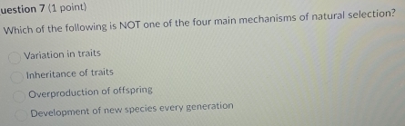 uestion 7 (1 point)
Which of the following is NOT one of the four main mechanisms of natural selection?
Variation in traits
Inheritance of traits
Overproduction of offspring
Development of new species every generation