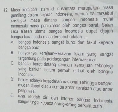 Masa kerajaan Islam di nusantara merupakan masa
gemilang dalam sejarah Indonesia, namun hal tersebut
sekaligus masa dimana bangsa Indonesia mulai
memasuki masa penjajahan oleh bangsa barat. Salah
satu alasan utama bangsa Indonesia dapat dijajah
bangsa barat pada masa tersebut adalah ....
A. bangsa Indonesia sangat kuno dan takut kepada
bangsa barat.
B. banyaknya kerajaan-kerajaan Islam yang sangat
tergantung pada perdagangan internasional.
C. bangsa barat datang dengan kemajuan teknologi
yang bahkan belum pernah dilihat oleh bangsa
Indonesia.
D. belum adanya kesadaran nasional sehingga dengan
mudah dapat diadu domba antar kerajaan atau antar
penguasa.
E. rasa rendah diri dan inferior bangsa Indonesia
sangat tinggi kepada orang-orang berkulit putih.