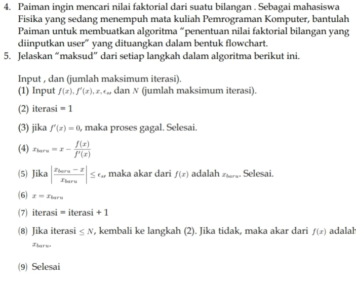 Paiman ingin mencari nilai faktorial dari suatu bilangan . Sebagai mahasiswa 
Fisika yang sedang menempuh mata kuliah Pemrograman Komputer, bantulah 
Paiman untuk membuatkan algoritma “penentuan nilai faktorial bilangan yang 
diinputkan user” yang dituangkan dalam bentuk flowchart. 
5. Jelaskan “maksud” dari setiap langkah dalam algoritma berikut ini. 
Input , dan (jumlah maksimum iterasi). 
(1) Input f(x), f'(x), x, epsilon _s , dan N (jumlah maksimum iterasi). 
(2) iterasi =1
(3) jika f'(x)=0 , maka proses gagal. Selesai. 
(4) x_baru=x- f(x)/f'(x) 
(5) Jika |frac x_baru-xx_baru|≤ epsilon _s. , maka akar dari f(x) adalah x_bara. Selesai. 
(6) x=x_baru
(7) iterasi = iterasi + 1 
(8) Jika iterasi ≤ N , kembali ke langkah (2). Jika tidak, maka akar dari f(x) adalal 
Xbaru. 
(9) Selesai