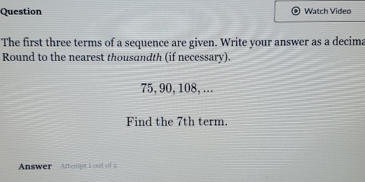 Question Watch Video 
The first three terms of a sequence are given. Write your answer as a decima 
Round to the nearest thousandth (if necessary).
75, 90, 108, ... 
Find the 7th term. 
Answer Attempt 1 out of 2