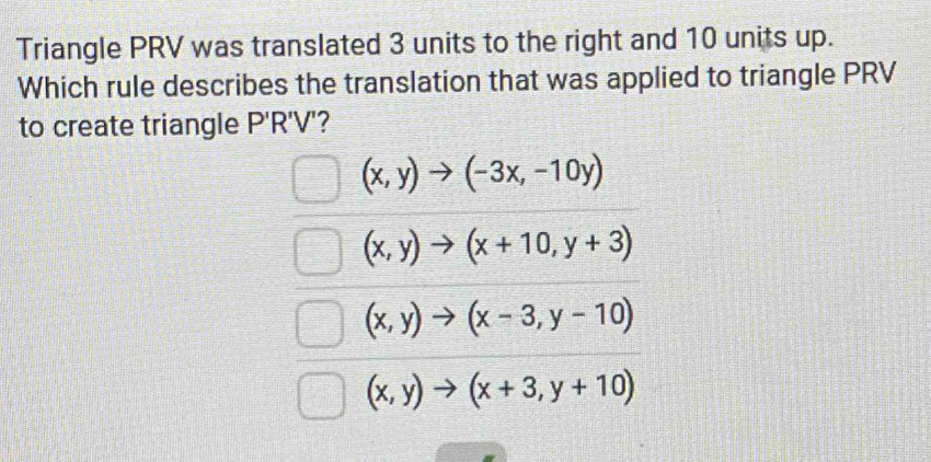 Triangle PRV was translated 3 units to the right and 10 units up.
Which rule describes the translation that was applied to triangle PRV
to create triangle P'R'V'
(x,y)to (-3x,-10y)
(x,y)to (x+10,y+3)
(x,y)to (x-3,y-10)
(x,y)to (x+3,y+10)