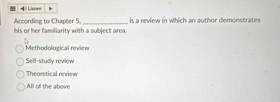 Listen
According to Chapter 5, _is a review in which an author demonstrates
his or her familiarity with a subject area.
Methodological review
Self-study review
Theoretical review
All of the above